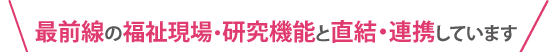 最前線の福祉現場・研究機能と直結・連携しています